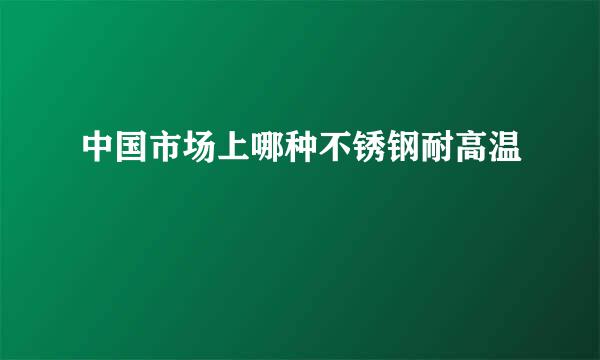 中国市场上哪种不锈钢耐高温