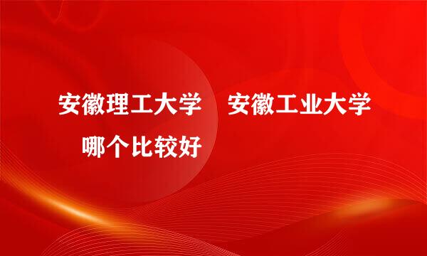 安徽理工大学 安徽工业大学 哪个比较好