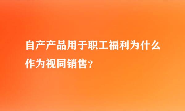 自产产品用于职工福利为什么作为视同销售？