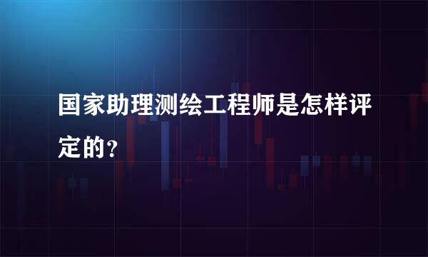 国家助理测绘工程师是怎样评定的？