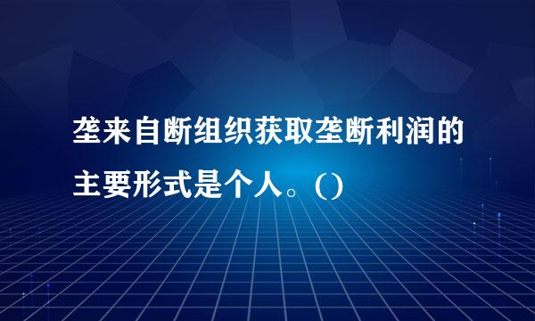 垄来自断组织获取垄断利润的主要形式是个人。()