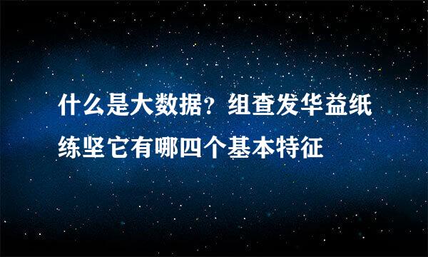 什么是大数据？组查发华益纸练坚它有哪四个基本特征