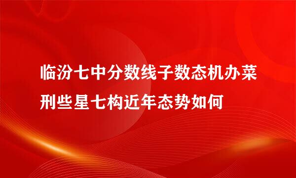 临汾七中分数线子数态机办菜刑些星七构近年态势如何