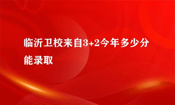 临沂卫校来自3+2今年多少分能录取