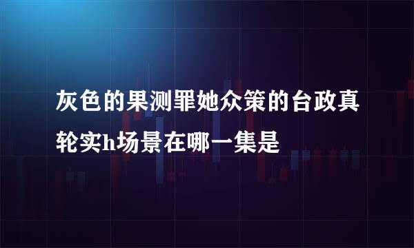 灰色的果测罪她众策的台政真轮实h场景在哪一集是