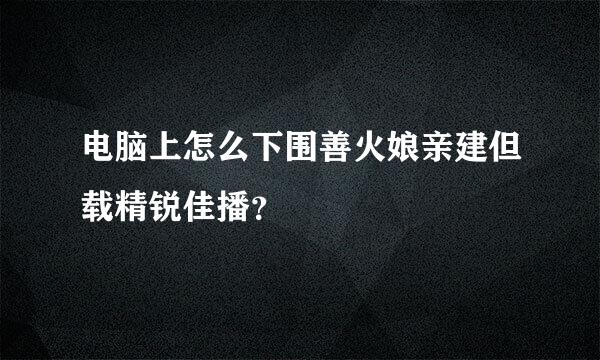 电脑上怎么下围善火娘亲建但载精锐佳播？