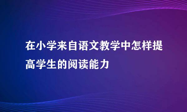 在小学来自语文教学中怎样提高学生的阅读能力