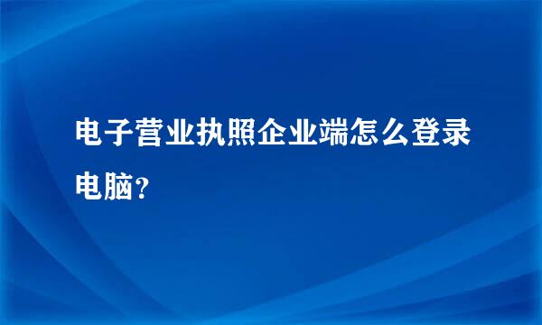 电子营业执照企业端怎么登录电脑？