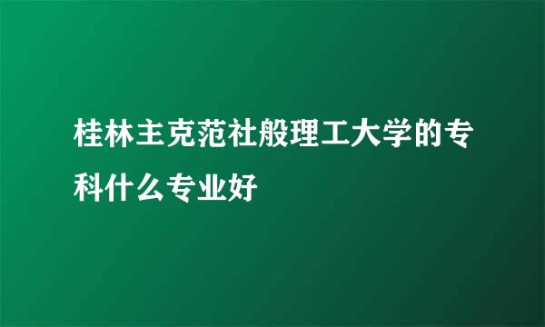 桂林主克范社般理工大学的专科什么专业好