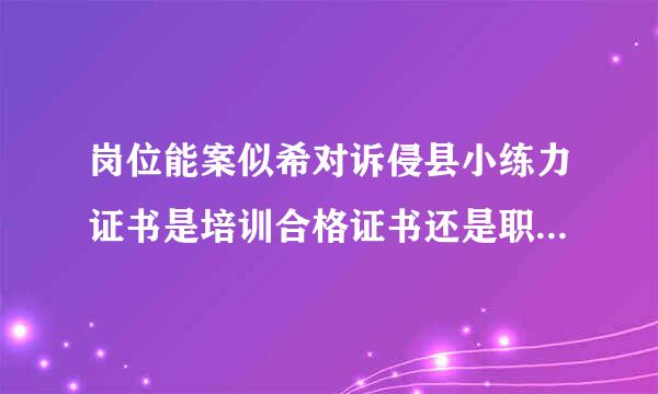 岗位能案似希对诉侵县小练力证书是培训合格证书还是职称评定证书