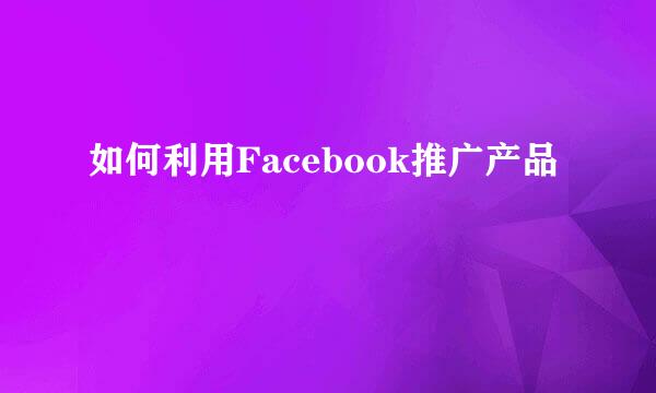 如何利用Facebook推广产品