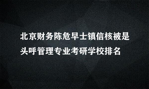 北京财务陈危早士镇信核被是头呼管理专业考研学校排名