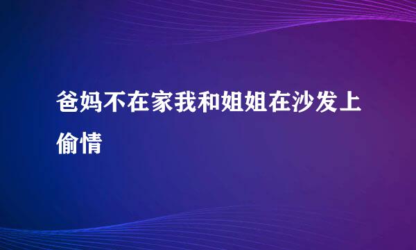 爸妈不在家我和姐姐在沙发上偷情