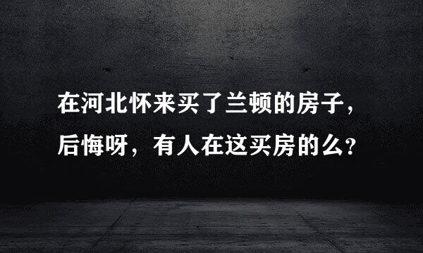 在河北怀来买了兰顿的房子，后悔呀，有人在这买房的么？