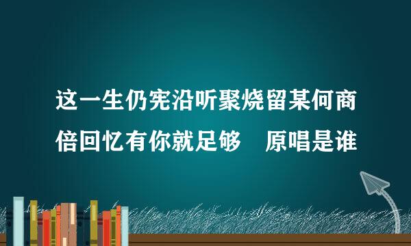 这一生仍宪沿听聚烧留某何商倍回忆有你就足够 原唱是谁