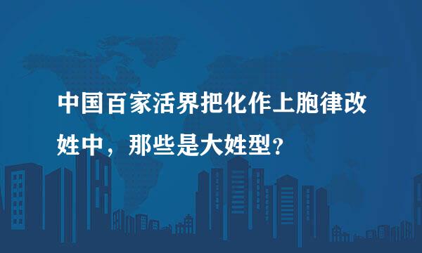 中国百家活界把化作上胞律改姓中，那些是大姓型？