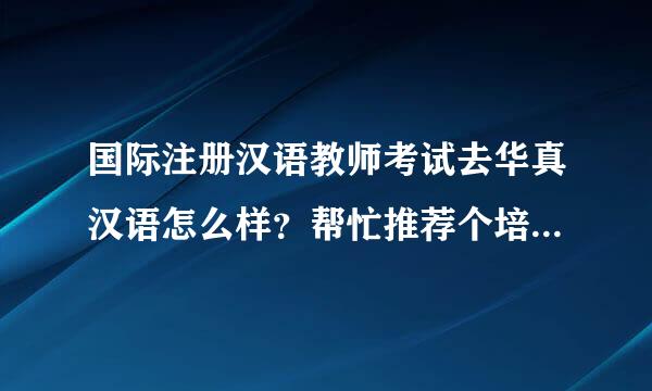 国际注册汉语教师考试去华真汉语怎么样？帮忙推荐个培训机构吧