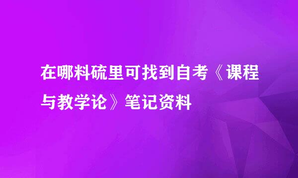 在哪料硫里可找到自考《课程与教学论》笔记资料