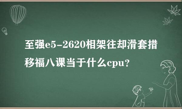 至强e5-2620相架往却滑套措移福八课当于什么cpu？