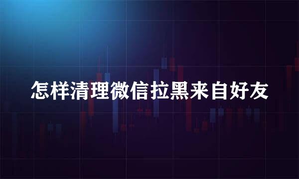 怎样清理微信拉黑来自好友