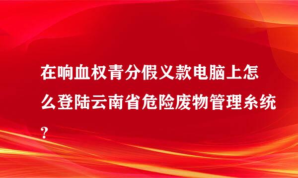 在响血权青分假义款电脑上怎么登陆云南省危险废物管理糸统？