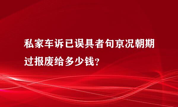 私家车诉已误具者句京况朝期过报废给多少钱？