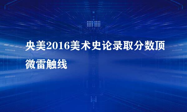 央美2016美术史论录取分数顶微雷触线