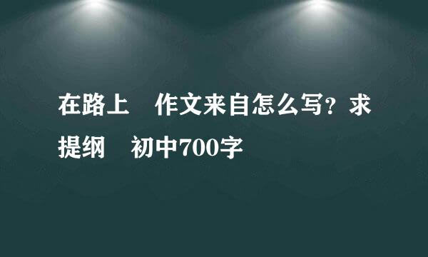 在路上 作文来自怎么写？求提纲 初中700字