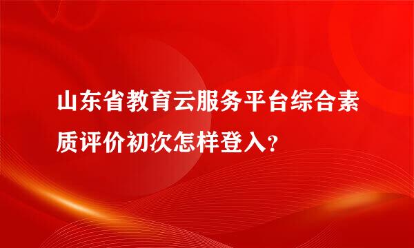 山东省教育云服务平台综合素质评价初次怎样登入？