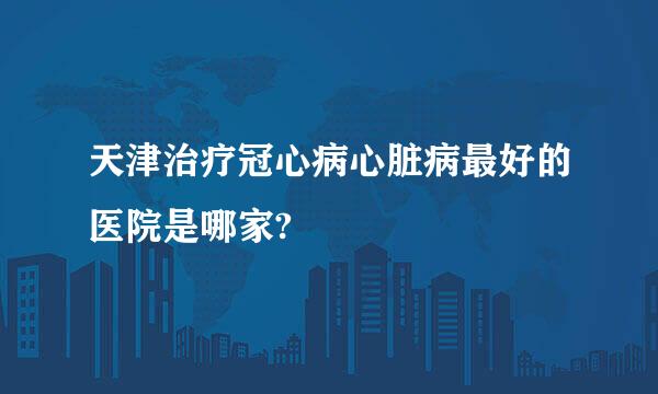 天津治疗冠心病心脏病最好的医院是哪家?