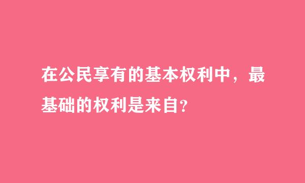 在公民享有的基本权利中，最基础的权利是来自？