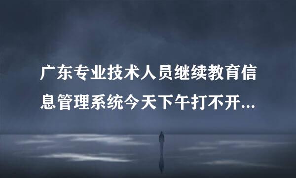 广东专业技术人员继续教育信息管理系统今天下午打不开怎么回事