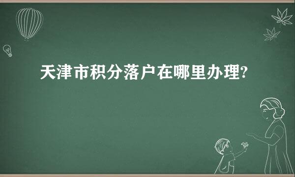 天津市积分落户在哪里办理?