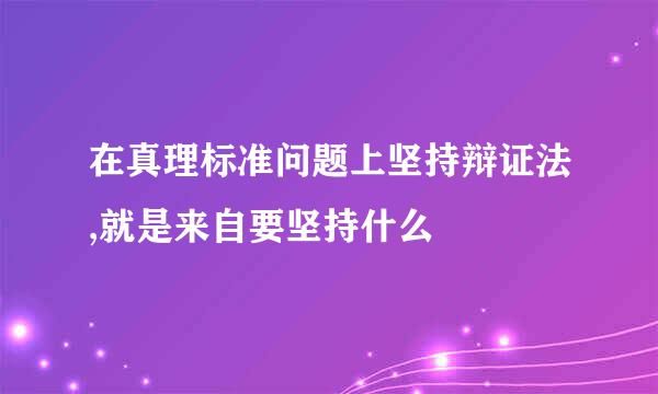 在真理标准问题上坚持辩证法,就是来自要坚持什么