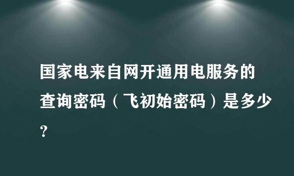 国家电来自网开通用电服务的查询密码（飞初始密码）是多少？