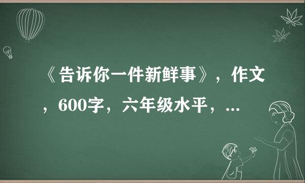 《告诉你一件新鲜事》，作文，600字，六年级水平，今天给再+5分。