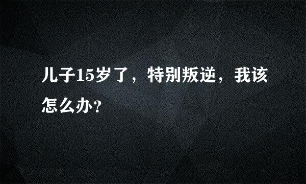 儿子15岁了，特别叛逆，我该怎么办？