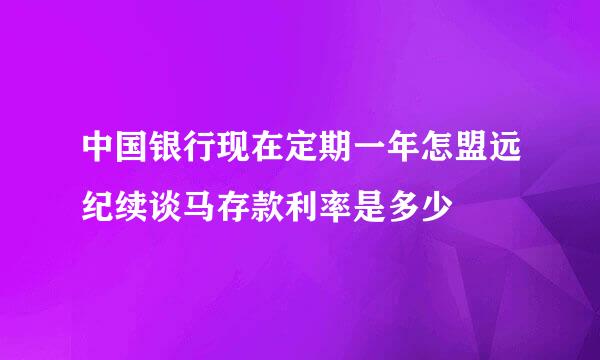 中国银行现在定期一年怎盟远纪续谈马存款利率是多少