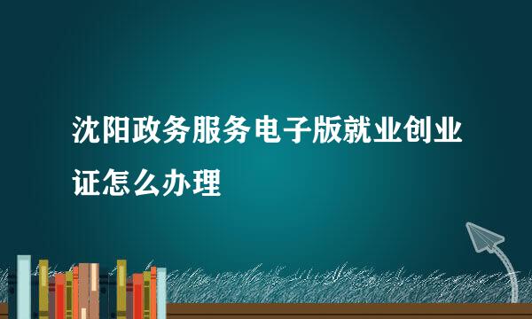 沈阳政务服务电子版就业创业证怎么办理