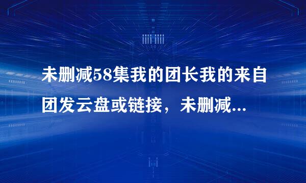 未删减58集我的团长我的来自团发云盘或链接，未删减58集未删减的58集不是43集的谢了。