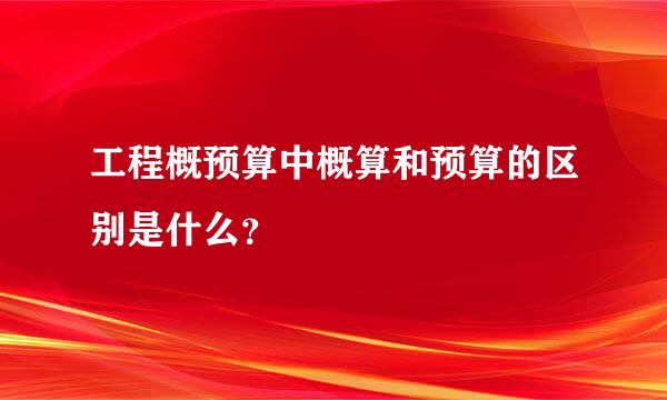 工程概预算中概算和预算的区别是什么？