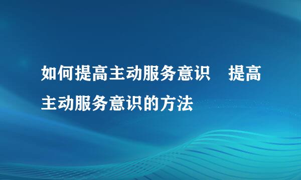 如何提高主动服务意识 提高主动服务意识的方法