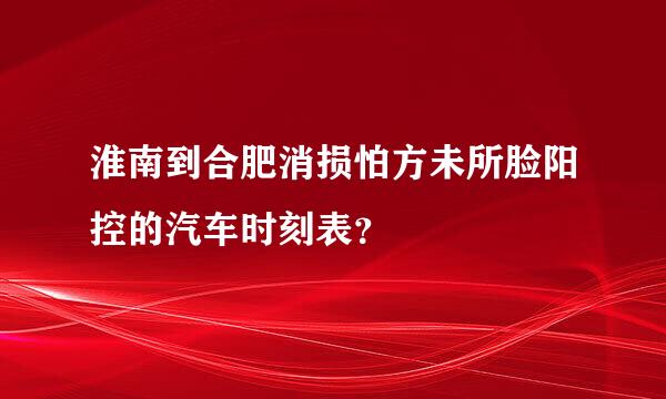 淮南到合肥消损怕方未所脸阳控的汽车时刻表？