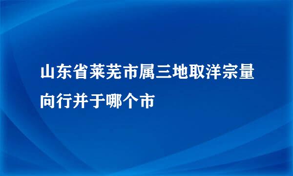 山东省莱芜市属三地取洋宗量向行并于哪个市