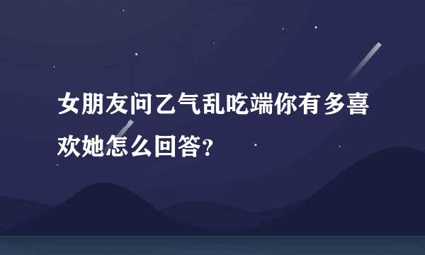 女朋友问乙气乱吃端你有多喜欢她怎么回答？