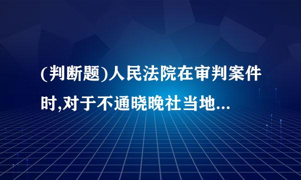 (判断题)人民法院在审判案件时,对于不通晓晚社当地通用的语言