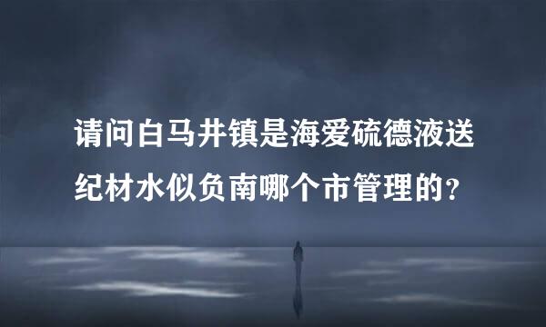 请问白马井镇是海爱硫德液送纪材水似负南哪个市管理的？