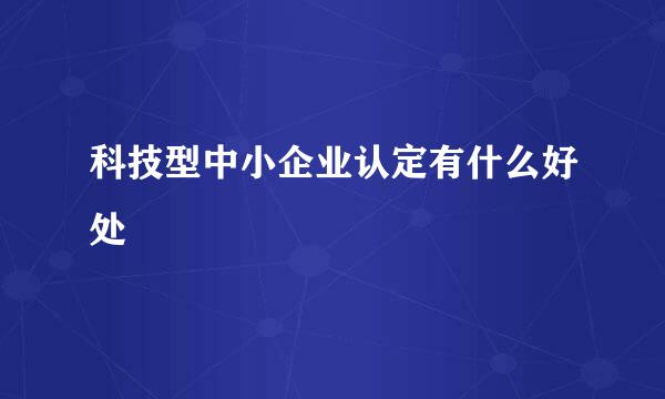 科技型中小企业认定有什么好处