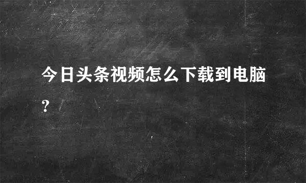 今日头条视频怎么下载到电脑？