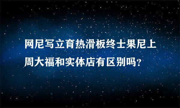 网尼写立育热滑板终士果尼上周大福和实体店有区别吗？